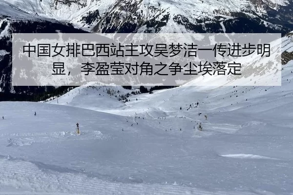 中国女排巴西站主攻吴梦洁一传进步明显，李盈莹对角之争尘埃落定
